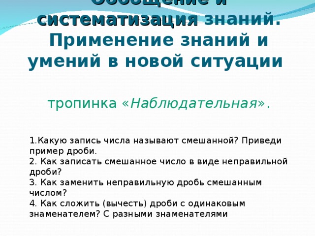 Обобщение и систематизация знаний. Применение знаний и умений в новой ситуации    тропинка « Наблюдательная ». 1.Какую запись числа называют смешанной? Приведи пример дроби.  2. Как записать смешанное число в виде неправильной дроби?   3. Как заменить неправильную дробь смешанным числом?   4. Как сложить (вычесть) дроби с одинаковым знаменателем? С разными знаменателями 