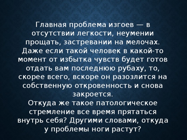 Главная проблема изгоев — в отсутствии легкости, неумении прощать, застревании на мелочах. Даже если такой человек в какой-то момент от избытка чувств будет готов отдать вам последнюю рубаху, то, скорее всего, вскоре он разозлится на собственную откровенность и снова закроется. Откуда же такое патологическое стремление все время прятаться внутрь себя? Другими словами, откуда у проблемы ноги растут? 