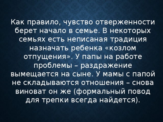 Как правило, чувство отверженности берет начало в семье. В некоторых семьях есть неписаная традиция назначать ребенка «козлом отпущения». У папы на работе проблемы – раздражение вымещается на сыне. У мамы с папой не складываются отношения – снова виноват он же (формальный повод для трепки всегда найдется).    