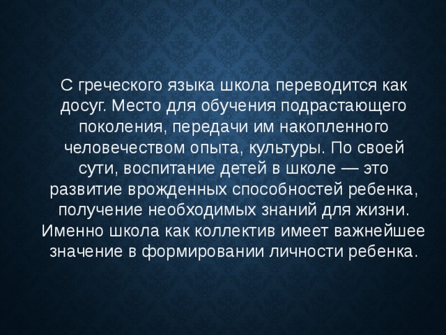 С греческого языка школа переводится как досуг. Место для обучения подрастающего поколения, передачи им накопленного человечеством опыта, культуры. По своей сути, воспитание детей в школе — это развитие врожденных способностей ребенка, получение необходимых знаний для жизни. Именно школа как коллектив имеет важнейшее значение в формировании личности ребенка. 