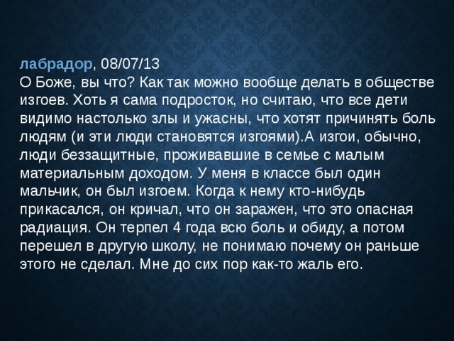 лабрадор , 08/07/13  О Боже, вы что? Как так можно вообще делать в обществе изгоев. Хоть я сама подросток, но считаю, что все дети видимо настолько злы и ужасны, что хотят причинять боль людям (и эти люди становятся изгоями).А изгои, обычно, люди беззащитные, проживавшие в семье с малым материальным доходом. У меня в классе был один мальчик, он был изгоем. Когда к нему кто-нибудь прикасался, он кричал, что он заражен, что это опасная радиация. Он терпел 4 года всю боль и обиду, а потом перешел в другую школу, не понимаю почему он раньше этого не сделал. Мне до сих пор как-то жаль его. 