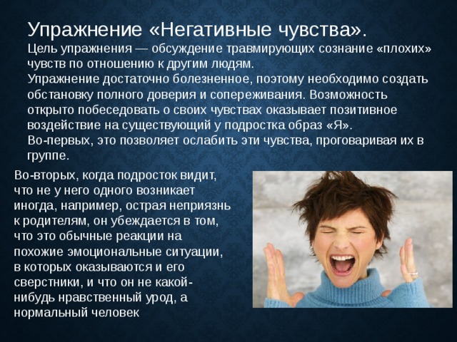 Упражнение «Негативные чувства».   Цель упражнения — обсуждение травмирующих сознание «плохих» чувств по отношению к другим людям. Упражнение достаточно болезненное, поэтому необходимо создать обстановку полного доверия и сопереживания. Возможность открыто побеседовать о своих чувствах оказывает позитивное воздействие на существующий у подростка образ «Я». Во-первых, это позволяет ослабить эти чувства, проговаривая их в группе. Во-вторых, когда подросток видит, что не у него одного возникает иногда, например, острая неприязнь к родителям, он убеждается в том, что это обычные реакции на похожие эмоциональные ситуации, в которых оказываются и его сверстники, и что он не какой-нибудь нравственный урод, а нормальный человек 