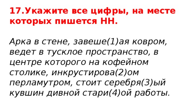 17.Укажите все цифры, на месте которых пишется НН. Арка в стене, завеше(1)ая ковром, ведет в тусклое пространство, в центре которого на кофейном столике, инкрустирова(2)ом перламутром, стоит серебря(3)ый кувшин дивной стари(4)ой работы. 