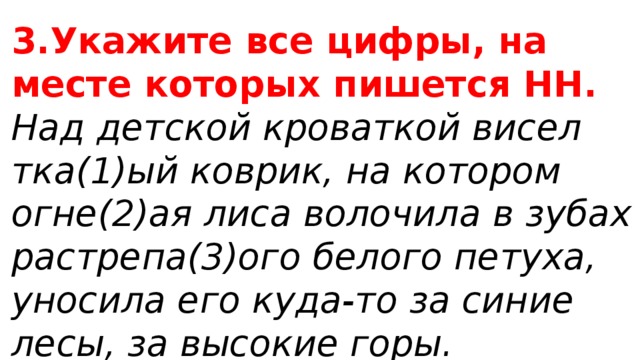 3.Укажите все цифры, на месте которых пишется НН. Над детской кроваткой висел тка(1)ый коврик, на котором огне(2)ая лиса волочила в зубах растрепа(3)ого белого петуха, уносила его куда-то за синие лесы, за высокие горы. 