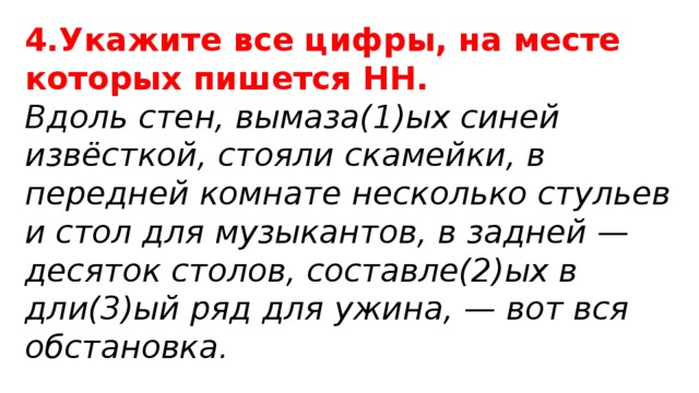 4.Укажите все цифры, на месте которых пишется НН. Вдоль стен, вымаза(1)ых синей извёсткой, стояли скамейки, в передней комнате несколько стульев и стол для музыкантов, в задней — десяток столов, составле(2)ых в дли(3)ый ряд для ужина, — вот вся обстановка. 