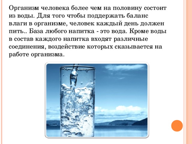 Организм человека более чем на половину состоит из воды. Для того чтобы поддержать баланс влаги в организме, человек каждый день должен пить.. База любого напитка - это вода. Кроме воды в состав каждого напитка входят различные соединения, воздействие которых сказывается на работе организма. 