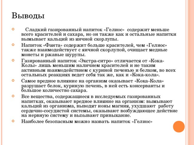 Выводы  Сладкий газированный напиток «Гелиос» содержит меньше всего красителей и сахара, но он также как и остальные напитки вымывает кальций из яичной скорлупы. Напиток «Фанта» содержит больше красителей, чем «Гелиос» также взаимодействует с яичной скорлупой, очищает медные монеты и ржавые шурупы. Газированный напиток «Экстра-ситро» отличается от «Кока-Колы» лишь меньшим наличием красителей и не таким активным взаимодействием с куриной печенью и белком, во всех остальных реакциях ведет себя так же, как и «Кока-кола». Самое вредное влияние на организм оказывает «Кока-Кола» разрушает белок, куриную печень, в ней есть консерванты и большое количество сахара. Все вещества, содержащиеся в исследуемых газированных напитках, оказывают вредное влияние на организм: вымывают кальций из организма, выводят ионы магния, ухудшают   работу   сердечно-сосудистой системы, оказывают возбуждающее действие на нервную систему и вызывают привыкание. Наиболее безопасным можно назвать напиток «Гелиос» 