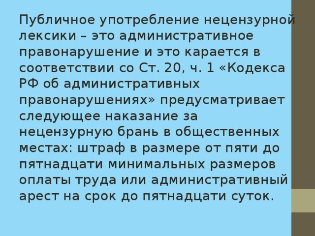 Публичное употребление нецензурной лексики – это административное правонарушение и это карается в соответствии со Ст. 20, ч. 1 «Кодекса РФ об административных правонарушениях» предусматривает следующее наказание за нецензурную брань в общественных местах: штраф в размере от пяти до пятнадцати минимальных размеров оплаты труда или административный арест на срок до пятнадцати суток. 