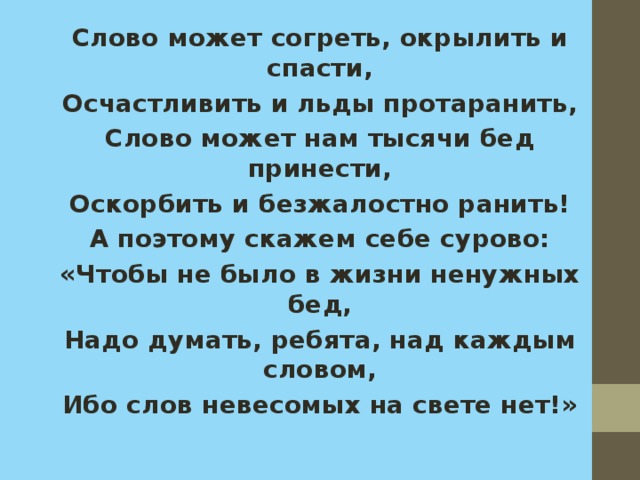 Слово может согреть, окрылить и спасти, Осчастливить и льды протаранить, Слово может нам тысячи бед принести, Оскорбить и безжалостно ранить! А поэтому скажем себе сурово: «Чтобы не было в жизни ненужных бед, Надо думать, ребята, над каждым словом, Ибо слов невесомых на свете нет!» 