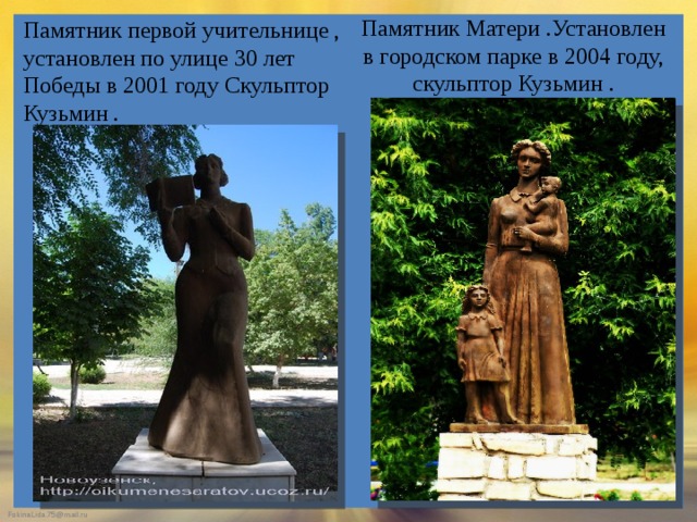 Памятник первой учительнице , установлен по улице 30 лет Победы в 2001 году Скульптор Кузьмин . Памятник Матери .Установлен в городском парке в 2004 году, скульптор Кузьмин .   