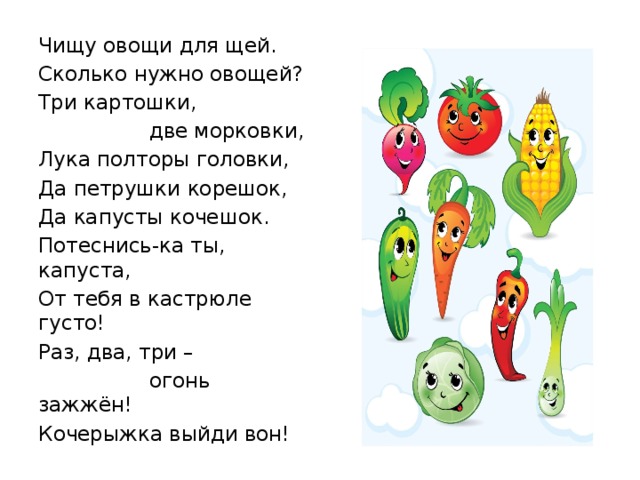 Чищу овощи для щей. Сколько нужно овощей? Три картошки,  две морковки, Лука полторы головки, Да петрушки корешок, Да капусты кочешок. Потеснись-ка ты, капуста, От тебя в кастрюле густо! Раз, два, три –  огонь зажжён! Кочерыжка выйди вон! 