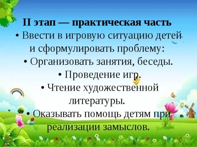 II этап — практическая часть  • Ввести в игровую ситуацию детей и сформулировать проблему:  • Организовать занятия, беседы.  • Проведение игр.  • Чтение художественной литературы.  • Оказывать помощь детям при реализации замыслов. 