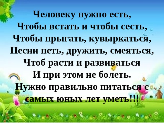 Человеку нужно есть,  Чтобы встать и чтобы сесть,  Чтобы прыгать, кувыркаться,  Песни петь, дружить, смеяться,  Чтоб расти и развиваться  И при этом не болеть.  Нужно правильно питаться с самых юных лет уметь!!!   