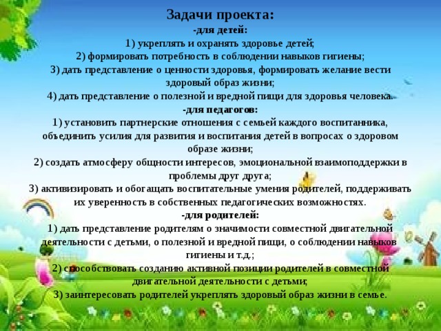 Задачи проекта:  -для детей:  1) укреплять и охранять здоровье детей;  2) формировать потребность в соблюдении навыков гигиены;  3) дать представление о ценности здоровья, формировать желание вести здоровый образ жизни;  4) дать представление о полезной и вредной пищи для здоровья человека.  -для педагогов:  1) установить партнерские отношения с семьей каждого воспитанника, объединить усилия для развития и воспитания детей в вопросах о здоровом образе жизни;  2) создать атмосферу общности интересов, эмоциональной взаимоподдержки в проблемы друг друга;  3) активизировать и обогащать воспитательные умения родителей, поддерживать их уверенность в собственных педагогических возможностях.  -для родителей:  1) дать представление родителям о значимости совместной двигательной деятельности с детьми, о полезной и вредной пищи, о соблюдении навыков  гигиены и т.д.;  2) способствовать созданию активной позиции родителей в совместной двигательной деятельности с детьми;  3) заинтересовать родителей укреплять здоровый образ жизни в семье.   