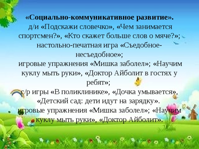 «Социально-коммуникативное развитие».   д/и «Подскажи словечко», «Чем занимается спортсмен?», «Кто скажет больше слов о мяче?»; настольно-печатная игра «Съедобное- несъедобное»;  игровые упражнения «Мишка заболел»; «Научим куклу мыть руки», «Доктор Айболит в гостях у ребят»;  с/р игры «В поликлинике», «Дочка умывается», «Детский сад: дети идут на зарядку».  игровые упражнения «Мишка заболел»; «Научим куклу мыть руки», «Доктор Айболит». 