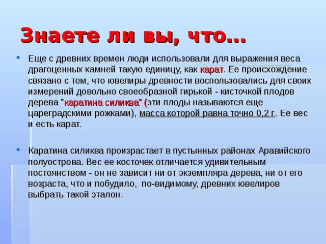 Знаете ли вы, что… Еще с древних времен люди использовали для выражения веса драгоценных камней такую единицу, как карат . Ее происхождение связано с тем, что ювелиры древности воспользовались для своих измерений довольно своеобразной гирькой - кисточкой плодов дерева 