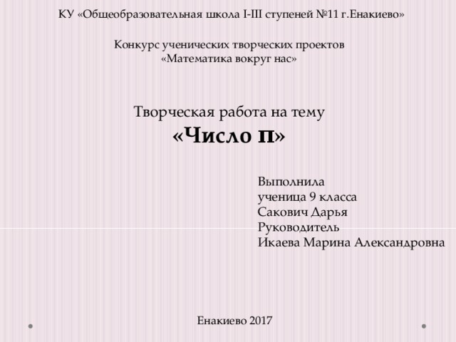КУ «Общеобразовательная школа I-III ступеней №11 г.Енакиево» Конкурс ученических творческих проектов «Математика вокруг нас» Творческая работа на тему «Число π» Выполнила ученица 9 класса Сакович Дарья Руководитель Икаева Марина Александровна Енакиево 2017