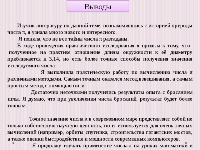 Выводы Изучив литературу по данной теме, познакомившись с историей природы числа π, я узнала много нового и интересного.  Я поняла, что не все тайны числа π разгаданы. В ходе проведения практического исследования я пришла к тому, что  полученное на практике отношение длины окружности к её диаметру приближается к 3,14, но есть более точные способы получения значения исследуемого числа.  Я выполнила практическую работу по вычислению числа π различными методами. Самым точным оказался метод взвешивания, а самым простым метод с помощью нити.  Достаточно неточными получились результаты опыта с бросанием иглы. Я думаю, что при увеличении числа бросаний, результат будет более точным.  Точное значение числа π в современном мире представляет собой не только собственную научную ценность, но и  используется для очень точных вычислений (например, орбиты спутника, строительства гигантских мостов, а также оценки быстродействия и мощности современных компьютеров.  Я продолжу изучать применение числа π на уроках математики и физики