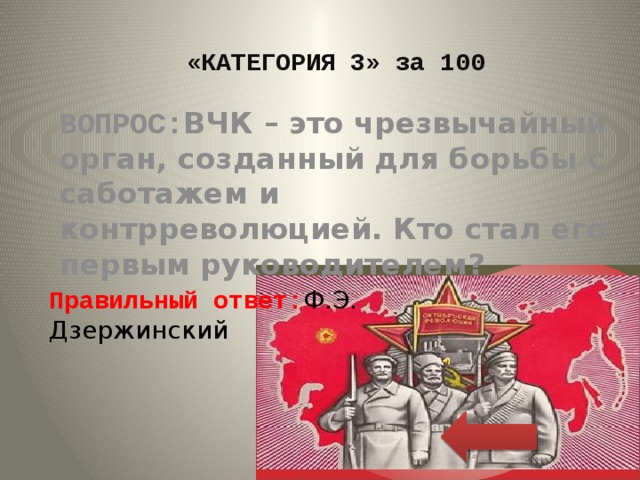 «КАТЕГОРИЯ 3» за 100 ВОПРОС: ВЧК – это чрезвычайный орган, созданный для борьбы с саботажем и контрреволюцией. Кто стал его первым руководителем? Правильный ответ: Ф.Э. Дзержинский 