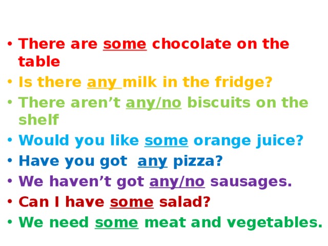 There are some chocolate on the table Is there any milk in the fridge? There aren’t any/no biscuits on the shelf Would you like some orange juice? Have you got any pizza? We haven’t got any/no sausages. Can I have some salad? We need some meat and vegetables. 