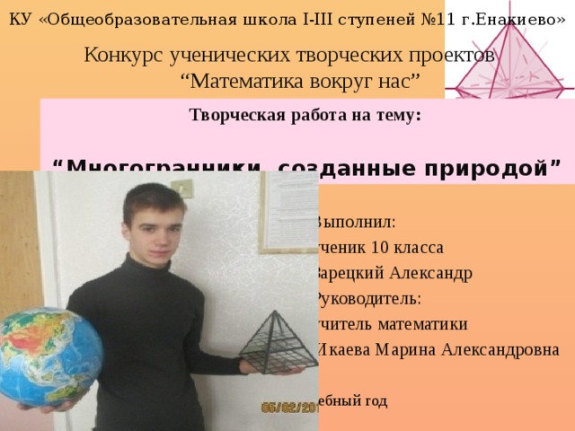 КУ «Общеобразовательная школа І-ІІІ ступеней №11 г.Енакиево» Конкурс ученических творческих проектов “Математика вокруг нас” Творческая работа на тему:  “ Многогранники, созданные природой” Выполнил: ученик 10 класса Зарецкий Александр Руководитель: учитель математики  Икаева Марина Александровна 2015-2016 учебный год 