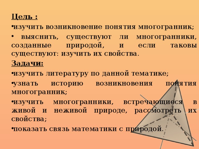 Цель : изучить возникновение понятия многогранник;  выяснить, существуют ли многогранники, созданные природой, и если таковы существуют: изучить их свойства. Задачи: изучить литературу по данной тематике; узнать историю возникновения понятия многогранник; изучить многогранники, встречающиеся в живой и неживой природе, рассмотреть их свойства; показать связь математики с природой. 