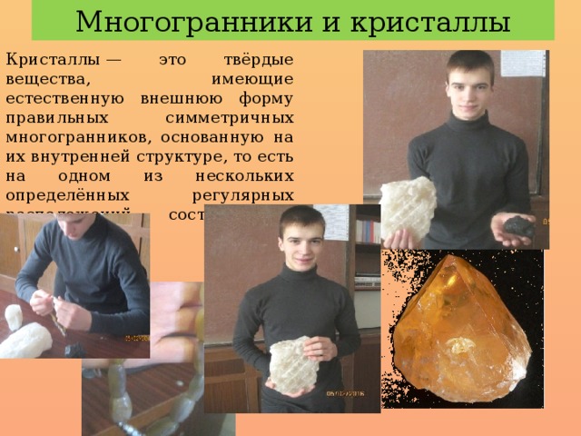 Многогранники и кристаллы Кристаллы — это твёрдые вещества, имеющие естественную внешнюю форму правильных симметричных многогранников, основанную на их внутренней структуре, то есть на одном из нескольких определённых регулярных расположений составляющих вещество частиц 