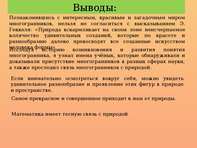 Выводы: Познакомившись с интересным, красивым и загадочным миром многогранников, нельзя не согласиться с высказыванием Э. Геккеля: «Природа вскармливает на своем лоне неисчерпаемое количество удивительных созданий, которые по красоте и разнообразию далеко превосходят все созданные искусством человека формы» Исследуя историю возникновения и развития понятия многогранника, я узнал имена учёных, которые обнаруживали и доказывали присутствие многогранников в разных сферах науки, а также проследил связь многогранников с природой. Если внимательно осмотреться вокруг себя, можно увидеть удивительное разнообразие и проявление этих фигур в природе и пространстве. Самое прекрасное и совершенное приходит к нам от природы. Математика имеет тесную связь с природой 