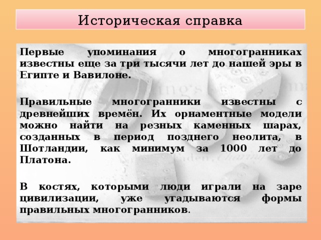 Историческая справка Первые упоминания о многогранниках известны еще за три тысячи лет до нашей эры в Египте и Вавилоне.  Правильные многогранники известны с древнейших времён. Их орнаментные модели можно найти на резных каменных шарах, созданных в период позднего неолита, в Шотландии, как минимум за 1000 лет до Платона.  В костях, которыми люди играли на заре цивилизации, уже угадываются формы правильных многогранников . 