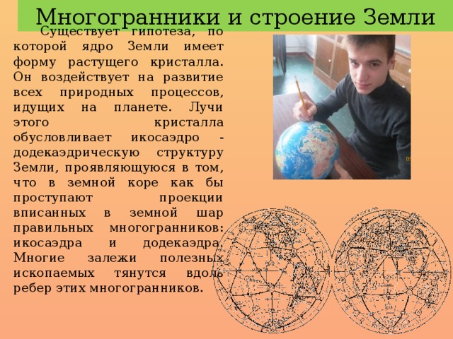 Многогранники и строение Земли Существует гипотеза, по которой ядро Земли имеет форму растущего кристалла. Он воздействует на развитие всех природных процессов, идущих на планете. Лучи этого кристалла обусловливает икосаэдро - додекаэдрическую структуру Земли, проявляющуюся в том, что в земной коре как бы проступают проекции вписанных в земной шар правильных многогранников: икосаэдра и додекаэдра. Многие залежи полезных ископаемых тянутся вдоль ребер этих многогранников. 