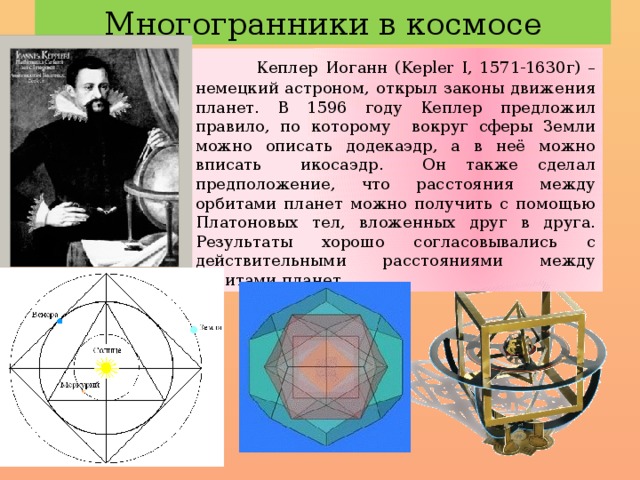 Многогранники в космосе  Кеплер Иоганн (Kepler I, 1571-1630г) – немецкий астроном, открыл законы движения планет. В 1596 году Кеплер предложил правило, по которому вокруг сферы Земли можно описать додекаэдр, а в неё можно вписать икосаэдр. Он также сделал предположение, что расстояния между орбитами планет можно получить с помощью Платоновых тел, вложенных друг в друга. Результаты хорошо согласовывались с действительными расстояниями между орбитами планет. 