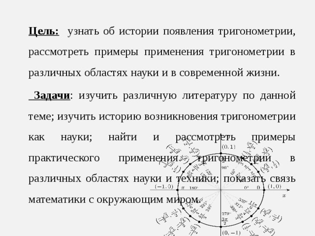 Цель: узнать об истории появления тригонометрии, рассмотреть примеры применения тригонометрии в различных областях науки и в современной жизни.  Задачи : изучить различную литературу по данной теме; изучить историю возникновения тригонометрии как науки; найти и рассмотреть примеры практического применения тригонометрии в различных областях науки и техники; показать связь математики с окружающим миром. 