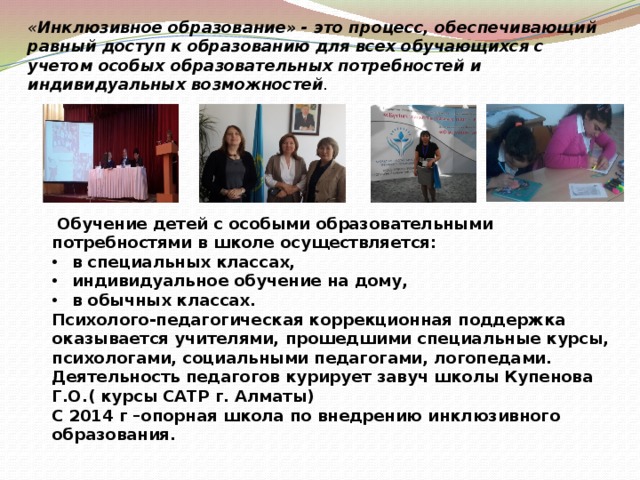 « Инклюзивное образование» - это процесс, обеспечивающий равный доступ к образованию для всех обучающихся с учетом особых образовательных потребностей и индивидуальных возможностей .  Обучение детей с особыми образовательными потребностями в школе осуществляется: в специальных классах, индивидуальное обучение на дому, в обычных классах. Психолого-педагогическая коррекционная поддержка оказывается учителями, прошедшими специальные курсы, психологами, социальными педагогами, логопедами. Деятельность педагогов курирует завуч школы Купенова Г.О.( курсы САТР г. Алматы) С 2014 г –опорная школа по внедрению инклюзивного образования. 