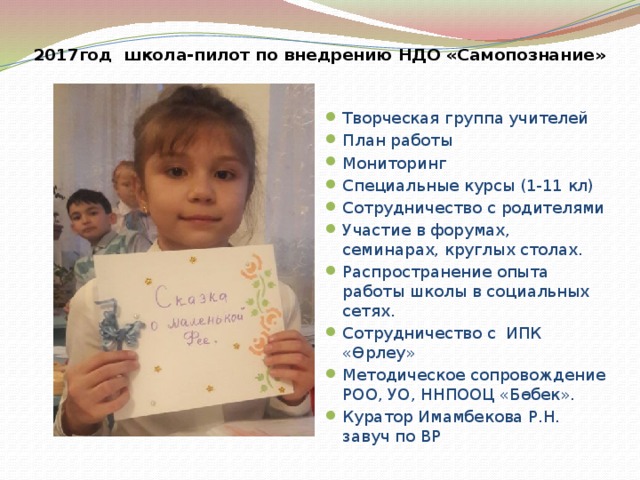 2017год школа-пилот по внедрению НДО «Самопознание» Творческая группа учителей План работы Мониторинг Специальные курсы (1-11 кл) Сотрудничество с родителями Участие в форумах, семинарах, круглых столах. Распространение опыта работы школы в социальных сетях. Сотрудничество с ИПК «Өрлеу» Методическое сопровождение РОО, УО, ННПООЦ «Бөбек». Куратор Имамбекова Р.Н. завуч по ВР 
