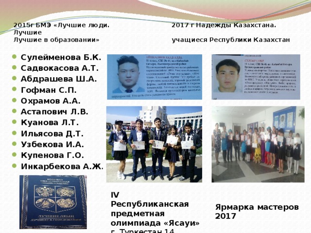 2015г БМЭ «Лучшие люди. 2017 г Надежды Казахстана. Лучшие  Лучшие в образовании» учащиеся Республики Казахстан   Сулейменова Б.К. Садвокасова А.Т. Абдрашева Ш.А. Гофман С.П. Охрамов А.А. Астапович Л.В. Куанова Л.Т. Ильясова Д.Т. Узбекова И.А. Купенова Г.О. Инкарбекова А.Ж . IV Республиканская предметная олимпиада «Ясауи» г. Туркестан 14 апреля 2017г Ярмарка мастеров 2017 