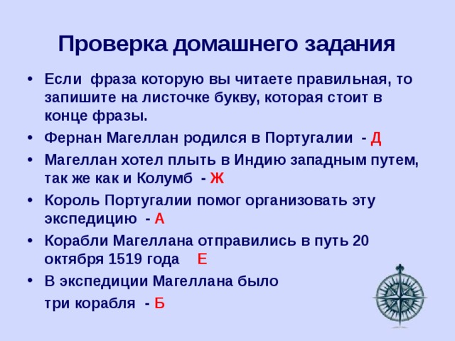 Проверка домашнего задания Если фраза которую вы читаете правильная, то запишите на листочке букву, которая стоит в конце фразы. Фернан Магеллан родился в Португалии - Д Магеллан хотел плыть в Индию западным путем, так же как и Колумб - Ж Король Португалии помог организовать эту экспедицию - А Корабли Магеллана отправились в путь 20 октября 1519 года Е В экспедиции Магеллана было  три корабля - Б 