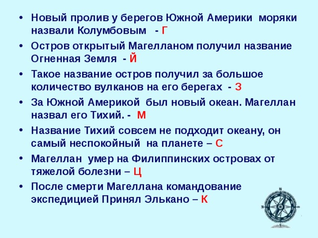 Новый пролив у берегов Южной Америки моряки назвали Колумбовым - Г Остров открытый Магелланом получил название Огненная Земля - Й Такое название остров получил за большое количество вулканов на его берегах - З За Южной Америкой был новый океан. Магеллан назвал его Тихий. - М Название Тихий совсем не подходит океану, он самый неспокойный на планете – С Магеллан умер на Филиппинских островах от тяжелой болезни – Ц После смерти Магеллана командование экспедицией Принял Элькано – К     