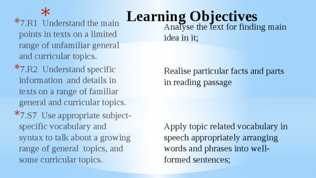  Learning Objectives 7.R1 Understand the main points in texts on a limited range of unfamiliar general and curricular topics. 7.R2 Understand specific information and details in texts on a range of familiar general and curricular topics. 7.S7 Use appropriate subject-specific vocabulary and syntax to talk about a growing range of general topics, and some curricular topics. Analyse the text for finding main idea in it; Realise particular facts and parts in reading passage Apply topic related vocabulary in speech appropriately arranging words and phrases into well-formed sentences; 