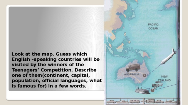 Look at the map. Guess which English –speaking countries will be visited by the winners of the Teenagers’ Competition. Describe one of them(continent, capital, population, official languages, what is famous for) in a few words. 