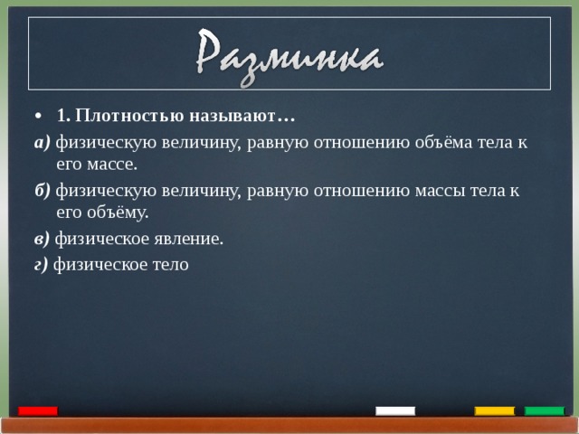 1. Плотностью называют… а) физическую величину, равную отношению объёма тела к его массе. б) физическую величину, равную отношению массы тела к его объёму. в) физическое явление. г)  физическое тело 