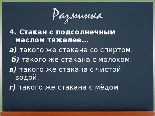 4. Стакан с подсолнечным маслом тяжелее… а) такого же стакана со спиртом.  б) такого же стакана с молоком. в) такого же стакана с чистой водой. г) такого же стакана с мёдом 
