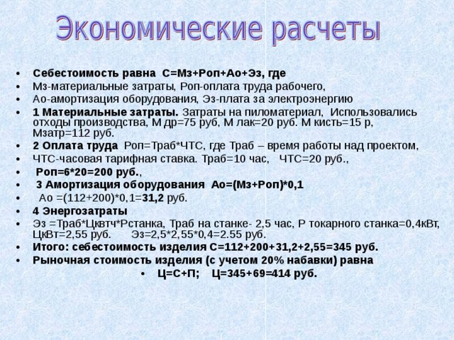 Себестоимость равна С=Мз+Роп+Ао+Эз, где Мз-материальные затраты, Роп-оплата труда рабочего, Ао-амортизация оборудования, Эз-плата за электроэнергию 1 Материальные затраты. Затраты на пиломатериал, Использовались отходы производства, М др=75 руб, М лак=20 руб. М кисть=15 р, Мзатр=112  руб. 2 Оплата труда Роп=Траб*ЧТС, где Траб – время работы над проектом, ЧТС-часовая тарифная ставка. Траб=10 час, ЧТС=20 руб.,  Роп=6*20=200 руб. ,  3 Амортизация оборудования  Ао=(Мз+Роп)*0,1   Ао =(112+200)*0,1= 31,2 руб. 4 Энергозатраты Эз =Траб*Цквтч*Рстанка, Траб на станке- 2,5 час, Р токарного станка=0,4кВт, ЦкВт=2, 55 руб. Эз=2,5*2, 55 *0,4=2. 55 руб. Итого: себестоимость изделия С=112+200+31,2+2, 55 =345 руб. Рыночная стоимость изделия (с учетом 2 0 % набавки) равна Ц=С+П; Ц=345+ 69 =4 14 руб.  