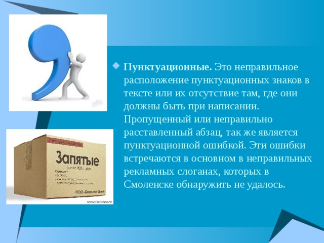 Пунктуационные. Это неправильное расположение пунктуационных знаков в тексте или их отсутствие там, где они должны быть при написании. Пропущенный или неправильно расставленный абзац, так же является пунктуационной ошибкой. Эти ошибки встречаются в основном в неправильных рекламных слоганах, которых в Смоленске обнаружить не удалось. 