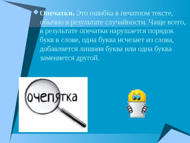 Опечатки. Это ошибка в печатном тексте, обычно в результате случайности. Чаще всего, в результате опечатки нарушается порядок букв в слове, одна буква исчезает из слова, добавляется лишняя буква или одна буква заменяется другой. 