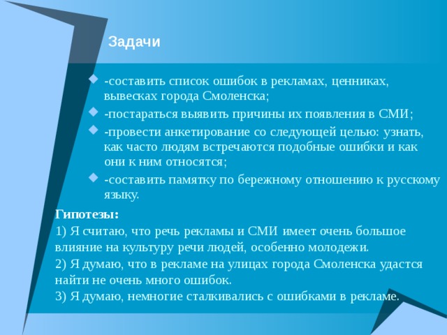 Задачи -составить список ошибок в рекламах, ценниках, вывесках города Смоленска; -постараться выявить причины их появления в СМИ; -провести анкетирование со следующей целью: узнать, как часто людям встречаются подобные ошибки и как они к ним относятся; -составить памятку по бережному отношению к русскому языку. Гипотезы: 1) Я считаю, что речь рекламы и СМИ имеет очень большое влияние на культуру речи людей, особенно молодежи. 2) Я думаю, что в рекламе на улицах города Смоленска удастся найти не очень много ошибок. 3) Я думаю, немногие сталкивались с ошибками в рекламе. 