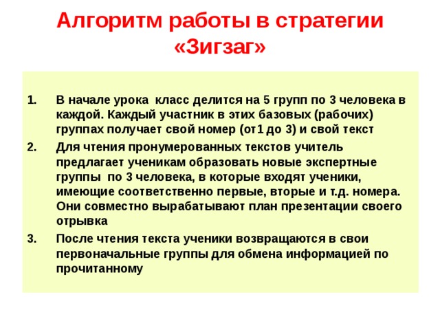 Алгоритм работы в стратегии «Зигзаг»  В начале урока класс делится на 5 групп по 3 человека в каждой. Каждый участник в этих базовых (рабочих) группах получает свой номер (от1 до 3) и свой текст Для чтения пронумерованных текстов учитель предлагает ученикам образовать новые экспертные группы по 3 человека, в которые входят ученики, имеющие соответственно первые, вторые и т.д. номера. Они совместно вырабатывают план презентации своего отрывка После чтения текста ученики возвращаются в свои первоначальные группы для обмена информацией по прочитанному  