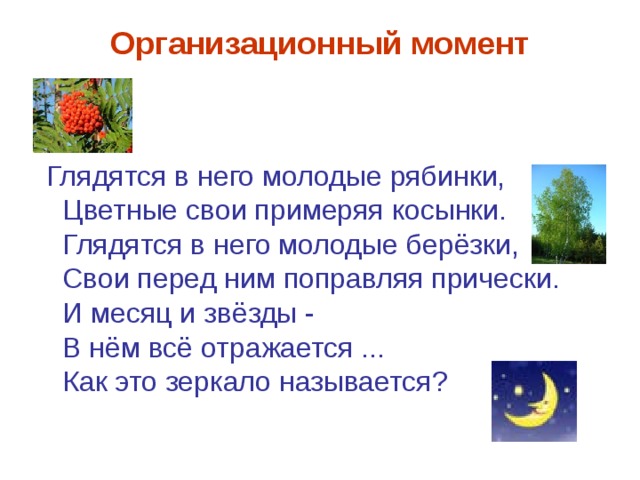 Организационный момент Глядятся в него молодые рябинки,  Цветные свои примеряя косынки.  Глядятся в него молодые берёзки,  Свои перед ним поправляя прически.  И месяц и звёзды -  В нём всё отражается ...  Как это зеркало называется? 