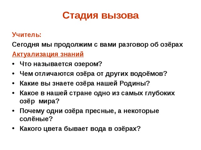 Стадия вызова Учитель: Сегодня мы продолжим с вами разговор об озёрах Актуализация знаний Что называется озером? Чем отличаются озёра от других водоёмов? Какие вы знаете озёра нашей Родины? Какое в нашей стране одно из самых глубоких озёр мира? Почему одни озёра пресные, а некоторые солёные? Какого цвета бывает вода в озёрах?  