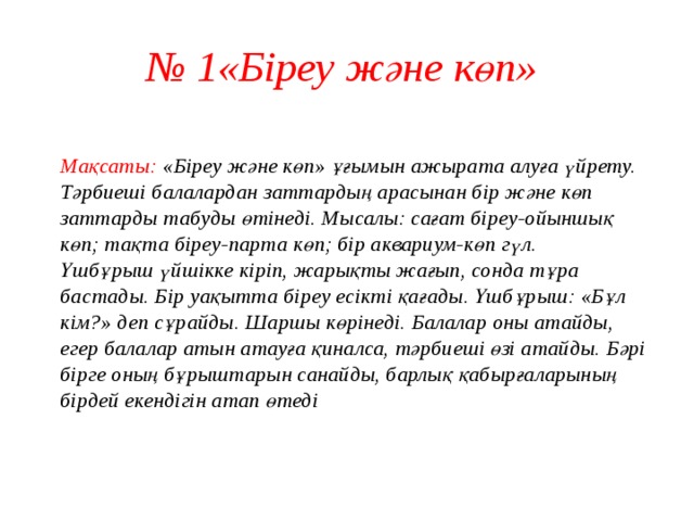 № 1«Біреу және көп»  Мақсаты: «Біреу және көп» ұғымын ажырата алуға үйрету.  Тәрбиеші балалардан заттардың арасынан бір және көп заттарды табуды өтінеді. Мысалы: сағат біреу-ойыншық көп; тақта біреу-парта көп; бір аквариум-көп гүл.  Үшбұрыш үйшікке кіріп, жарықты жағып, сонда тұра бастады. Бір уақытта біреу есікті қағады. Үшбұрыш: «Бұл кім?» деп сұрайды. Шаршы көрінеді. Балалар оны атайды, егер балалар атын атауға қиналса, тәрбиеші өзі атайды. Бәрі бірге оның бұрыштарын санайды, барлық қабырғаларының бірдей екендігін атап өтеді   