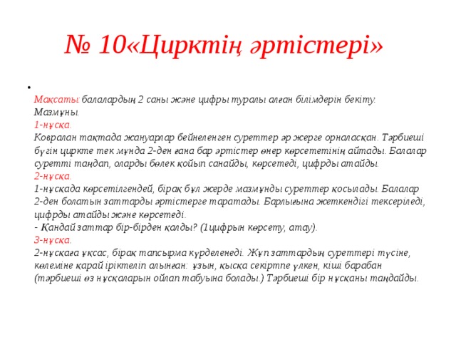 № 10«Цирктің әртістері»  Мақсаты: балалардың 2 саны және цифры туралы алған білімдерін бекіту.  Мазмұны.  1-нұсқа.  Ковралан тақтада жануарлар бейнеленген суреттер әр жерге орналасқан. Тәрбиеші бүгін циркте тек мұнда 2-ден ғана бар әртістер өнер көрсететінің айтады. Балалар суретті таңдап, оларды бөлек қойып санайды, көрсетеді, цифрды атайды.  2-нұсқа.  1-нұсқада көрсетілгендей, бірақ бұл жерде мазмұнды суреттер қосылады. Балалар 2-ден болатын заттарды әртістерге таратады. Барлығына жеткендігі тексеріледі, цифрды атайды және көрсетеді.  - Қандай заттар бір-бірден қалды? (1цифрын көрсету, атау).  3-нұсқа .  2-нұсқаға ұқсас, бірақ тапсырма күрделенеді. Жұп заттардың суреттері түсіне, көлеміне қарай іріктеліп алынған: ұзын, қысқа секіртпе үлкен, кіші барабан (тәрбиеші өз нұсқаларын ойлап табуына болады.) Тәрбиеші бір нұсқаны таңдайды.   